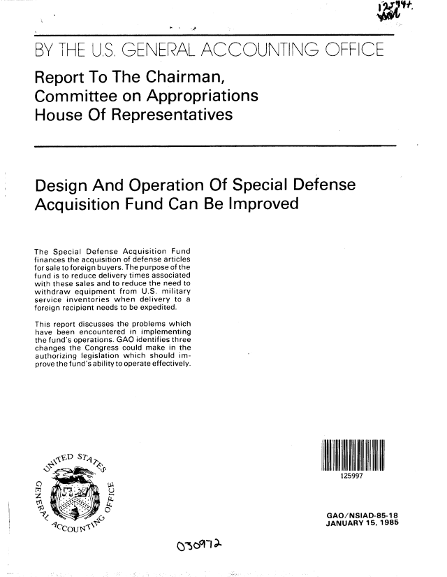 handle is hein.gao/gaobabewx0001 and id is 1 raw text is: 




BY THE US, GENERAL ACCOUNTING OFFICE


Report To The Chairman,

Committee on Appropriations

House Of Representatives







Design And Operation Of Special Defense

Acquisition Fund Can Be Improved




The Special Defense Acquisition Fund
finances the acquisition of defense articles
for sale to foreign buyers. The purpose of the
fund is to reduce delivery times associated
with these sales and to reduce the need to
withdraw equipment from U.S. military
service inventories when delivery to a
foreign recipient needs to be expedited.

This report discusses the problems which
have been encountered in implementing
the fund's operations. GAO identifies three
changes the Congress could make in the
authorizing legislation which should im-
prove the fund's ability to operate effectively.












                                                           125997

    00

                                                        GAO/NSIAD-85-18
                                                        JANUARY 15,1985


