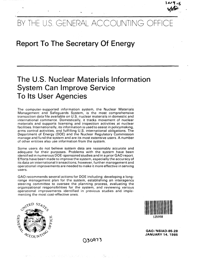 handle is hein.gao/gaobabewy0001 and id is 1 raw text is: 




BY THE US. GENERAL ACCOUNTING OFFICE




Report To The Secretary Of Energy








The U.S. Nuclear Materials Information

System Can Improve Service

To Its User Agencies


The computer-supported information system, the Nuclear Materials
Management and Safeguards System, is the most comprehensive
transaction data file available on U.S. nuclear materials in domestic and
international commerce. Domestically, it tracks movement of nuclear
materials and supports licensing and inspection activities at nuclear
facilities. Internationally, its information is used to assist in policymaking,
arms control activities, and fulfilling U.S. international obligations. The
Department of Energy (DOE) and the Nuclear Regulatory Commission
manage and fund the system and are its most extensive users. A number
of other entities also use information from the system.

Some users do not believe system data are reasonably accurate and
adequate for their purposes. Problems with the system have been
identified in numerous DOE-sponsored studies and in a prior GAO report.
Efforts have been made to improve the system, especially the accuracy of
its data on international transactions; however, further management and
operational improvements are needed to make it more effective in serving
users.

GAO recommends several actions for DOE including: developing a long-
range management plan for the system, establishing an interagency
steering committee to oversee the planning process, evaluating the
organizational responsibilities for the system, and reviewing various
operational improvements identified in previous studies and imple-
menting the most cost-effective ones.




      . . ..125998



 7<                                                               GAO/NSIAD-85-28
                                                                 JANUARY 14, 1985


