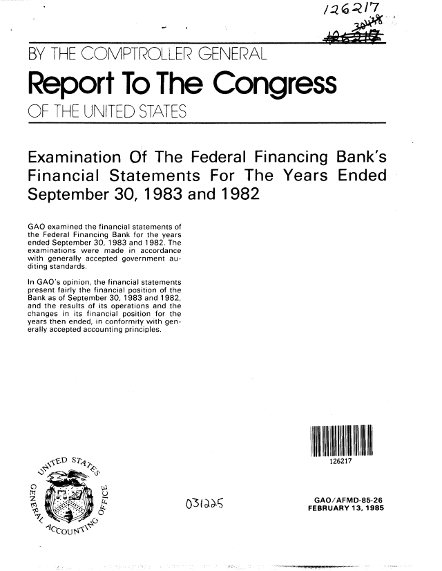 handle is hein.gao/gaobabexo0001 and id is 1 raw text is: 





BY THE COMPTROLLER GENERAL



Report To The Congress


OF THE UNITED STATES




Examination Of The Federal Financing Bank's

Financial Statements For The Years Ended

September 30, 1983 and 1982


GAO examined the financial statements of
the Federal Financing Bank for the years
ended September 30, 1983 and 1982. The
examinations were made in accordance
with generally accepted government au-
diting standards.

In GAO's opinion, the financial statements
present fairly the financial position of the
Bank as of September 30, 1983 and 1982,
and the results of its operations and the
changes in its financial position for the
years then ended, in conformity with gen-
erally accepted accounting principles.















    \ ,D S7P,                                          126217



    0   5    '                -GAO/AFMD-85-26
                             o-~~s                FEBRUARY 13, 1985


