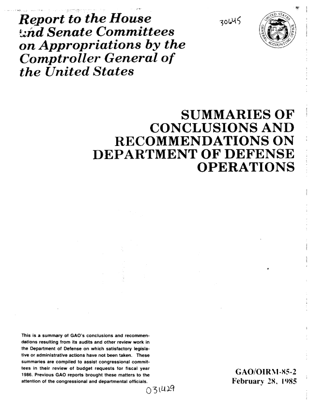handle is hein.gao/gaobabeyl0001 and id is 1 raw text is: 
Report to the House
dnd Senate Committees
on Appropriations by the
Comptroller General of
the United States


-3O(4A


                                     SUMMARIES OF
                              CONCLUSIONS AND
                      RECOMMENDATIONS ON
                DEPARTMENT OF DEFENSE
                                         OPERATIONS


















This is a summary of GAO's conclusions and recommen-
dations resulting from its audits and other review work in
the Department of Defense on which satisfactory legisla-
tive or administrative actions have not been taken. These


summaries are compiled to assist congressional commit-
tees in their review of budget requests for fiscal year
1986. Previous GAO reports brought these matters to the
attention of the congressional and departmental officials.


GAO/OIRNI-X5-2
February 28, 1985


