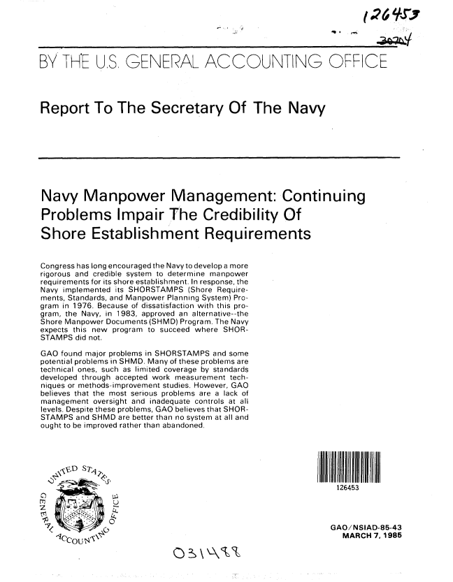 handle is hein.gao/gaobabeyu0001 and id is 1 raw text is: 





BY TH'E US, GENERAL ACCOUNTING OFFICE





Report To The Secretary Of The Navy









Navy Manpower Management: Continuing

Problems Impair The Credibility Of

Shore Establishment Requirements


Congress has long encouraged the Navy to develop a more
rigorous and credible system to determine manpower
requirements for its shore establishment. In response, the
Navy implemented its SHORSTAMPS (Shore Require-
ments, Standards, and Manpower Planning System) Pro-
gram in 1976. Because of dissatisfaction with this pro-
gram, the Navy, in 1983, approved an alternative--the
Shore Manpower Documents (SHMD) Program. The Navy
expects this new program to succeed where SHOR-
STAMPS did not.

GAO found major problems in SHORSTAMPS and some
potential problems in SHMD. Many of these problems are
technical ones, such as limited coverage by standards
developed through accepted work measurement tech-
niques or methods- improvement studies. However, GAO
believes that the most serious problems are a lack of
management oversight and inadequate controls at all
levels. Despite these problems, GAO believes that SHOR-
STAMPS and SHMD are better than no system at all and
ought to be improved rather than abandoned.






                                                            126453



                                                          GAO/NSIAD-85-43
                                                             MARCH 7, 1985


