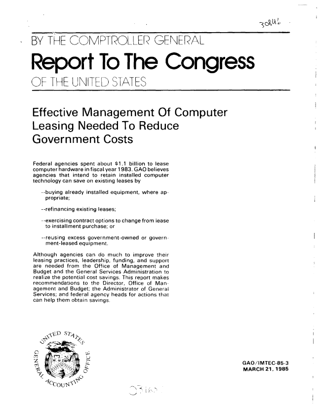 handle is hein.gao/gaobabezg0001 and id is 1 raw text is: 





BY THE COMTROLLER GENERAL



Report To The Congress


OF THE UNITED STATES




Effective Management Of Computer

Leasing Needed To Reduce

Government Costs


Federal agencies spent about $1.1 billion to lease
computer hardware in fiscal year 1983. GAO believes
agencies that intend to retain installed computer
technology can save on existing leases by

   --buying already installed equipment, where ap-
   propriate;

   --refinancing existing leases;

   --exercising contract options to change from lease
   to installment purchase; or

   --reusing excess government-owned or govern-
   ment-leased equipment.

Although agencies can do much to improve their
leasing practices, leadership, funding, and support
are needed from the Office of Management and
Budget and the General Services Administration to
realize the potential cost savings. This report makes
recommendations to the Director, Office of Man-
agement and Budget; the Administrator of General
Services; and federal agency heads for actions that
can help them obtain savings.







    2    S

                                                           GAO/IMTEC-85-3
 '  ~                                                      MARCH 21,1985
     70


N' ..(


'Iccout ' 


