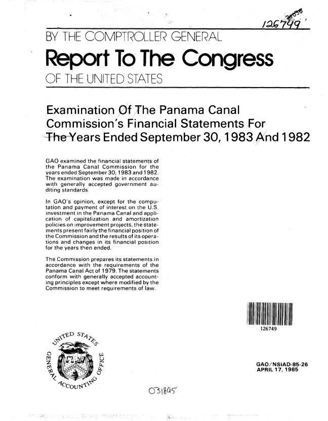 handle is hein.gao/gaobabezz0001 and id is 1 raw text is: 




BY THE COMPTROLLER GENERAL



Report To The Congress


OF THE UNITED STATES




Examination Of The Panama Canal

Commission's Financial Statements For
The Years Ended September 30, 1983 And 1982



GAO examined the financial statements of
the Panama Canal Commission for the
years ended September 30, 1983 and 1982.
The examination was made in accordance
with generally accepted government au-
diting standards,

In GAO's opinion, except for the compu-
tation and payment of interest on the U.S.
investment in the Panama Canal and appli-
cation of capitalization and amortization
policies on improvement projects, the state-
ments present fairly the financial position of
the Commission and the results of its opera-
tions and changes in its financial position
for the years then ended.

The Commission prepares its statements in
accordance with the requirements of the
Panama Canal Act of 1979. The statements
conform with generally accepted account-
ing principles except where modified by the
Commission to meet requirements of law.






                                                      126749




Z            OGAO/NSIAD-85-26
                                                     APRIL 17, 1985


