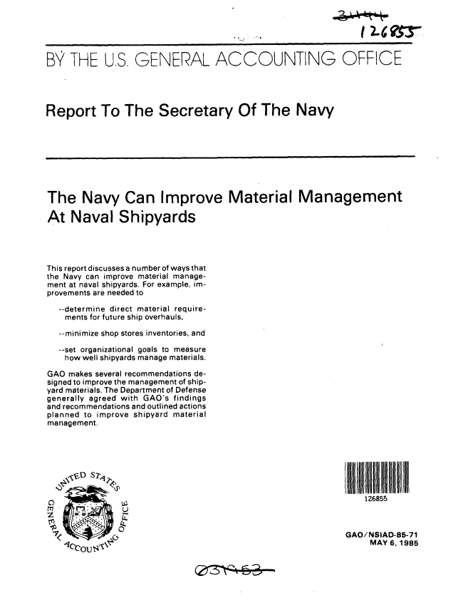 handle is hein.gao/gaobabfar0001 and id is 1 raw text is: 





B THE US, GENERAL ACCOUNTING OFFICE




Report To The Secretary Of The Navy









The Navy Can Improve Material Management

At Naval Shipyards




This report discusses a number of ways that
the Navy can improve material manage-
ment at naval shipyards. For example, im-
provements are needed to
  --determine direct material require-
    ments for future ship overhauls,

  --minimize shop stores inventories, and

  --set organizational goals to measure
    how well shipyards manage materials.

GAO makes several recommendations de-
signed to improve the management of ship-
yard materials. The Department of Defense
generally agreed with GAO's findings
and recommendations and outlined actions
planned to improve shipyard material
management,








                                                             126855



                                                         GAO/NSIAD-85-71
                                                              MAY 6.1985


