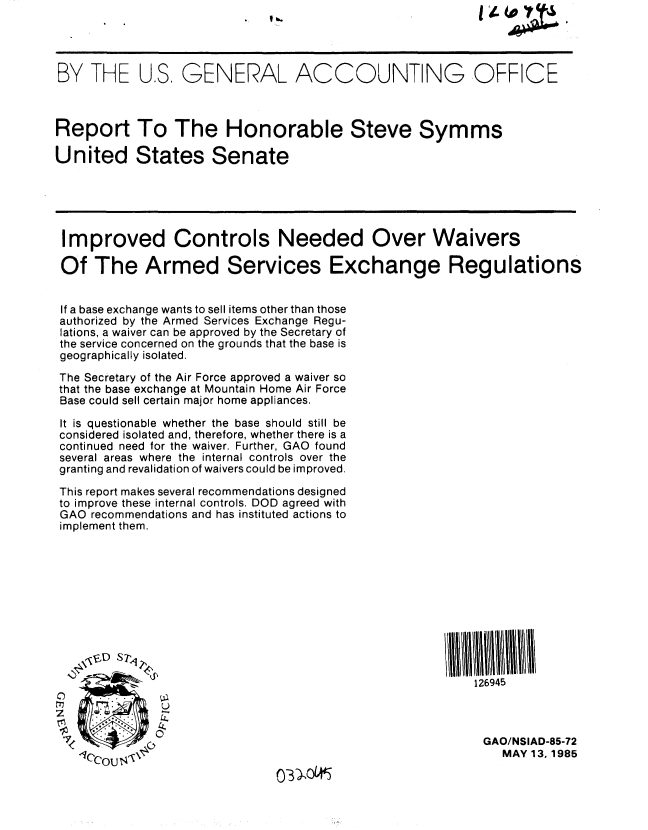 handle is hein.gao/gaobabfbi0001 and id is 1 raw text is: 




BY THE U.S, GENERAL ACCOUNTING OFFICE



Report To The Honorable Steve Symms

United States Senate





Improved Controls Needed Over Waivers

Of The Armed Services Exchange Regulations


If a base exchange wants to sell items other than those
authorized by the Armed Services Exchange Regu-
lations, a waiver can be approved by the Secretary of
the service concerned on the grounds that the base is
geographically isolated.

The Secretary of the Air Force approved a waiver so
that the base exchange at Mountain Home Air Force
Base could sell certain major home appliances.

It is questionable whether the base should still be
considered isolated and, therefore, whether there is a
continued need for the waiver. Further, GAO found
several areas where the internal controls over the
granting and revalidation of waivers could be improved.

This report makes several recommendations designed
to improve these internal controls. DOD agreed with
GAO recommendations and has instituted actions to
implement them.











                                                          126945



                                                          GAO/NSIAD-85-72
                  -1r~                                        MAY 13, 1985


