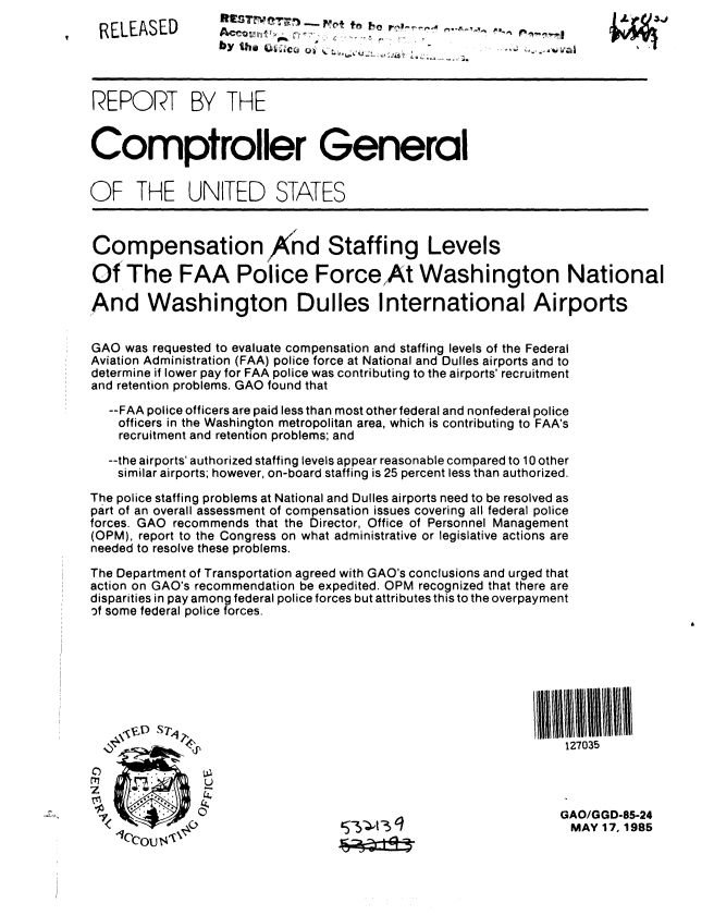 handle is hein.gao/gaobabfbv0001 and id is 1 raw text is: 
RELEASED


by the                                      A W a ,


REPORT BY THE


Comptroller General


OF THE UNITED STATES



Compensation And Staffing Levels

OfThe FAA Police ForceAt Washington National

And Washington Dulles International Airports


GAO was requested to evaluate compensation and staffing levels of the Federal
Aviation Administration (FAA) police force at National and Dulles airports and to
determine if lower pay for FAA police was contributing to the airports' recruitment
and retention problems. GAO found that
   --FAA police officers are paid less than most other federal and nonfederal police
   officers in the Washington metropolitan area, which is contributing to FAA's
   recruitment and retention problems; and

   --the airports' authorized staffing levels appear reasonable compared to 10 other
   similar airports; however, on-board staffing is 25 percent less than authorized.

The police staffing problems at National and Dulles airports need to be resolved as
part of an overall assessment of compensation issues covering all federal police
forces. GAO recommends that the Director, Office of Personnel Management
(OPM), report to the Congress on what administrative or legislative actions are
needed to resolve these problems.

The Department of Transportation agreed with GAO's conclusions and urged that
action on GAO's recommendation be expedited. OPM recognized that there are
disparities in pay among federal police forces but attributes this to the overpayment
,f some federal police forces.








                                                            Ill,,   3 27035


GAO/GGD-85-24
MAY 17,1985


iA'34


