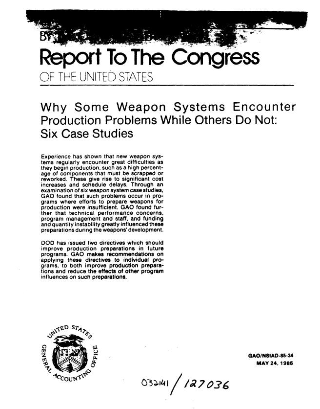 handle is hein.gao/gaobabfbw0001 and id is 1 raw text is: 







Report To The Congress

OF THE UNITED STATES



Why Some Weapon Systems Encounter

Production Problems While Others Do Not:

Six Case Studies


Experience has shown that new weapon sys-
tems regularly encounter great difficulties as
they begin production, such as a high percent-
age of components that must be scrapped or
reworked. These give rise to significant cost
increases and schedule delays. Through an
examination of six weapon system case studies,
GAO found that such problems occur in pro-
grams where efforts to prepare weapons for
production were insufficient. GAO found fur-
ther that technical performance concerns,
program management and staff, and funding
and quantity instability greatly influenced these
preparations during the weapons' development.

DOD has issued two directives which should
improve production preparations in future
programs. GAO makes recommendations on
applying these directives to individual pro-
grams, to both improve production prepara-
tions and reduce the effects of other program
influences on such preparations.







    fD s7-4 .,,



                                                          GAO/NSIAD-85-34
                                                            MAY 24.1985

    Ucou.i 134IX'                  I  /   07 7 0.?g


