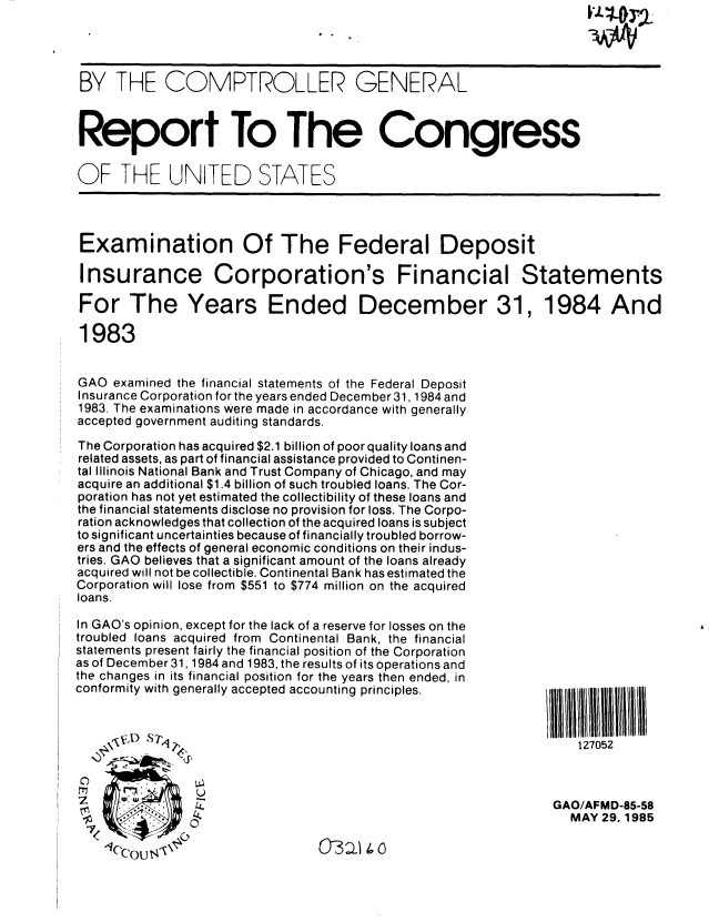 handle is hein.gao/gaobabfcc0001 and id is 1 raw text is: 




BY THF COMPTROLLER GENERAL



Report To The Congress


OF THE UNITED STATES




Examination Of The Federal Deposit

Insurance Corporation's Financial Statements

For The Years Ended December 31, 1984 And

1983


GAO examined the financial statements of the Federal Deposit
Insurance Corporation for the years ended December 31, 1984 and
1983. The examinations were made in accordance with generally
accepted government auditing standards.

The Corporation has acquired $2.1 billion of poor quality loans and
related assets, as part of financial assistance provided to Continen-
tal Illinois National Bank and Trust Company of Chicago, and may
acquire an additional $1.4 billion of such troubled loans. The Cor-
poration has not yet estimated the collectibility of these loans and
the financial statements disclose no provision for loss. The Corpo-
ration acknowledges that collection of the acquired loans is subject
to significant uncertainties because of financially troubled borrow-
ers and the effects of general economic conditions on their indus-
tries. GAO believes that a significant amount of the loans already
acquired will not be collectible. Continental Bank has estimated the
Corporation will lose from $551 to $774 million on the acquired
loans.

In GAO's opinion, except for the lack of a reserve for losses on the
troubled loans acquired from Continental Bank, the financial
statements present fairly the financial position of the Corporation
as of December 31,1984 and 1983, the results of its operations and
the changes in its financial position for the years then ended, in
conformity with generally accepted accounting principles.     /     1111111 l



        A.~                                                       127052



                U
                                                               GAO/AFMD-85-58
                                                                 MAY 29, 1985
   7 CO$


