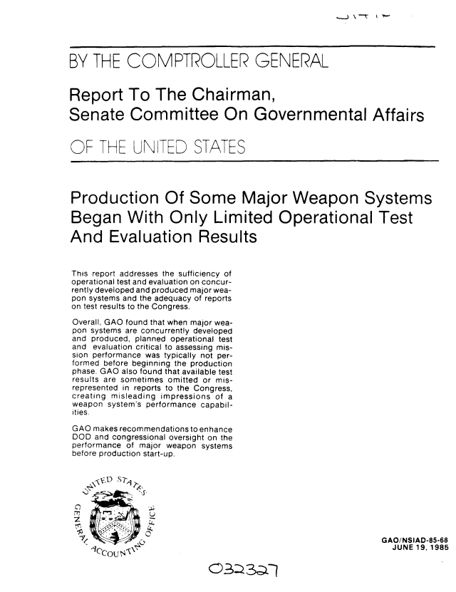 handle is hein.gao/gaobabfcw0001 and id is 1 raw text is: 





BY THE COMPTROLLER GENERAL


Report To The Chairman,

Senate Committee On Governmental Affairs



OF THE UN TED STATES




Production Of Some Major Weapon Systems

Began With Only Limited Operational Test

And Evaluation Results



This report addresses the sufficiency of
operational test and evaluation on concur-
rently developed and produced major wea-
pon systems and the adequacy of reports
on test results to the Congress.
Overall, GAO found that when major wea-
pon systems are concurrently developed
and produced, planned operational test
and evaluation critical to assessing mis-
sion performance was typically not per-
formed before beginning the production
phase. GAO also found that available test
results are sometimes omitted or mis-
represented in reports to the Congress,
creating misleading impressions of a
weapon system's performance capabil-
ities.

GAO makes recommendations to enhance
DOD and congressional oversight on the
performance of major weapon systems
before production start-up.






               U


                                                         GAO/NSIAD-85-68
     C'Cou \                                              JUNE 19, 1985


,_.) \. ---r 1 F6-


