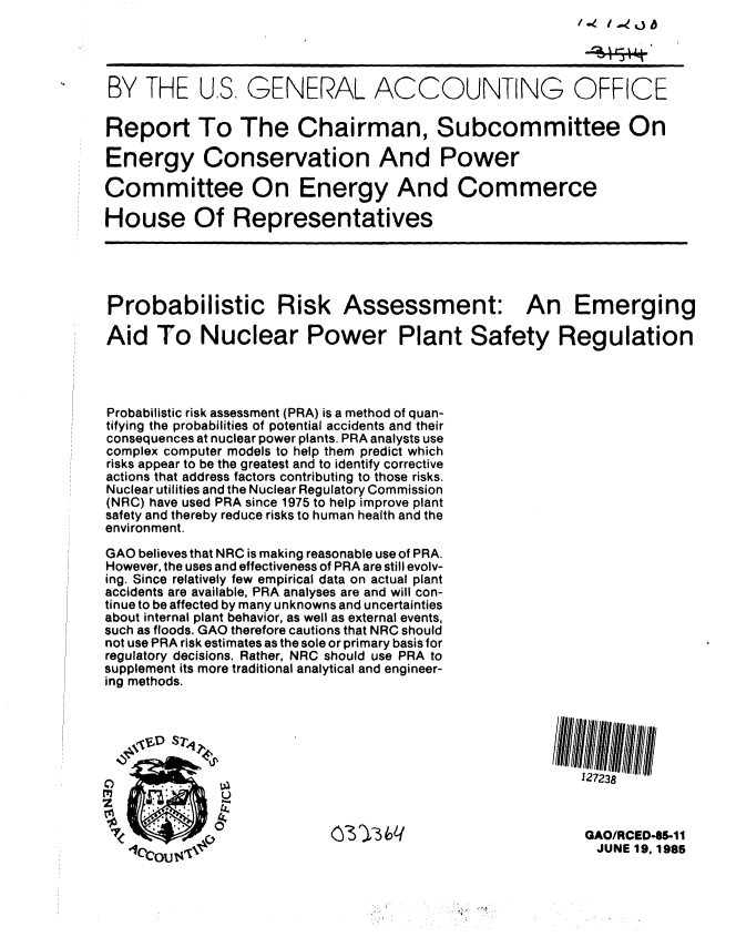 handle is hein.gao/gaobabfdc0001 and id is 1 raw text is: /.4 1.40


BY THE U.S. GENERAL ACCOUNTING OFFICE

Report To The Chairman, Subcommittee On

Energy Conservation And Power

Committee On Energy And Commerce

House Of Representatives





Probabilistic Risk Assessment: An Emerging

Aid To Nuclear Power Plant Safety Regulation




Probabilistic risk assessment (PRA) is a method of quan-
tifying the probabilities of potential accidents and their
consequences at nuclear power plants. PRA analysts use
complex computer models to help them predict which
risks appear to be the greatest and to identify corrective
actions that address factors contributing to those risks.
Nuclear utilities and the Nuclear Regulatory Commission
(NRC) have used PRA since 1975 to help improve plant
safety and thereby reduce risks to human health and the
environment.
GAO believes that NRC is making reasonable use of PRA.
However, the uses and effectiveness of PRA are still evolv-
ing. Since relatively few empirical data on actual plant
accidents are available, PRA analyses are and will con-
tinue to be affected by many unknowns and uncertainties
about internal plant behavior, as well as external events,
such as floods. GAO therefore cautions that NRC should
not use PRA risk estimates as the sole or primary basis for
regulatory decisions. Rather, NRC should use PRA to
supplement its more traditional analytical and engineer-
ing methods.

   ,j,, D sr'I  ,



              0   0                                       127238



                           (M   3                         GAO/RCED-5-1I
                                                            JUNE 19, 1985


