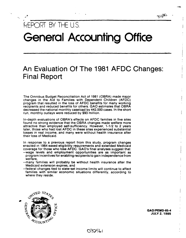 handle is hein.gao/gaobabfed0001 and id is 1 raw text is: 


  -                                                                      3\LAx-Q

R EPORT BY THE U. S.

General Accounting Office








An Evaluation Of The 1981 AFDC Changes:

Final Report




The Omnibus Budget Reconciliation Act of 1981 (OBRA) made major
changes in the Aid to Families with Dependent Children (AFDC)
program that resulted in the loss of AFDC benefits for many working
recipients and reduced benefits for others. GAO estimates that OBRA
decreased the national monthly caseload by 442,000 cases. In the short
run, monthly outlays were reduced by $93 million.
In-depth evaluations of OBRA's effects on AFDC families in five sites
found no strong evidence that the OBRA changes made welfare more
attractive than employed self-sufficiency. However, 1-1/2 to 2 years
later, those who had lost AFDC in these sites experienced substantial
losses in real income, and many were without health insurance after
their loss of Medicaid.
In response to a previous report from this study, program changes
enacted in 1984 eased eligibility requirements and extended Medicaid
coverage for those who lose AFDC. GAO's final analyses suggest that
--wage levels and employment opportunities are as important as
  program incentives for enabling recipients to gain independence from
  welfare,
--many families will probably be without health insurance after the
  Medicaid extension expires, and
--federal changes tied to state-set income limits will continue to affect
families with similar economic situations differently, according to
where they reside.






        ~U


                                                                    GAO/PEMO-85-4
                 ok                                                   JULY 2. 1985
   7<   o .x



