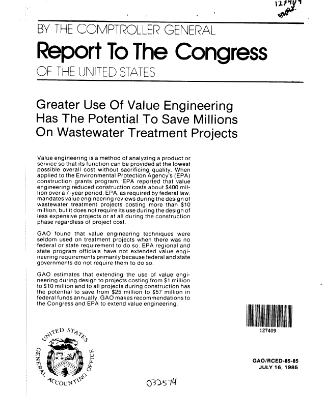 handle is hein.gao/gaobabfeg0001 and id is 1 raw text is: 



BY THE COMPTROLLER GENERAL



Report To The Congress


OF THE UNITED STATES




Greater Use Of Value Engineering

Has The Potential To Save Millions

On Wastewater Treatment Projects



Value engineering is a method of analyzing a product or
service so that its function can be provided at the lowest
possible overall cost without sacrificing quality. When
applied to the Environmental Protection Agency's (EPA)
construction grants program, EPA reported that value
engineering reduced construction costs about $400 mil-
lion over a 7-year period. EPA, as required by federal law,
mandates value engineering reviews during the design of
wastewater treatment projects costing more than $10
million, but it does not require its use during the design of
less expensive projects or at all during the construction
phase regardless of project cost.

GAO found that value engineering techniques were
seldom used on treatment projects when there was no
federal or state requirement to do so. EPA regional and
state program officials have not extended value engi-
neering requirements primarily because federal and state
governments do not require them to do so.

GAO estimates that extending the use of value engi-
neering during design to projects costing from $1 million
to $10 million and to all projects during construction has
the potential to save from $25 million to $57 million in
federal funds annually. GAO makes recommendations to
the Congress and EPA to extend value engineering.           1111111111111111



                    V'D ST127409



Z      4                                                     GAO/RCED-85-85

              04                                               JULY 16,1985
  7< _Z,~


