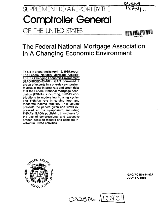 handle is hein.gao/gaobabfel0001 and id is 1 raw text is: 

SUPPLEMENTTO A REPORT BY THE


Comptroller General


OF THE UNITED STATES


The Federal National Mortgage Association

In A Changing Economic Environment




To aid in preparing its April 15,1985, report
The Federal National Mortgage Associa-
tion in a Changing Economic Environment
(GAO/RCED-85-102), GAO convened a
group of experts in a one-day symposium
to discuss the interest rate and credit risks
that the Federal National Mortgage Asso-
ciation (FNMA) is incurring, FNMA's con-
tributions to moderating housing cycles,
and FNMA's role in serving low- and
moderate-income families. This volume
presents the papers given and views ex-
pressed at the symposium, including
FNMA's. GAO is publishing this volumefor
the use of congressional and executive
branch decision makers and scholars in-
volved in FNMA activities.


GAO/RCED-85-102A
JULY 17, 1985


/EE7C~i


05,=.6&0


LM127421


