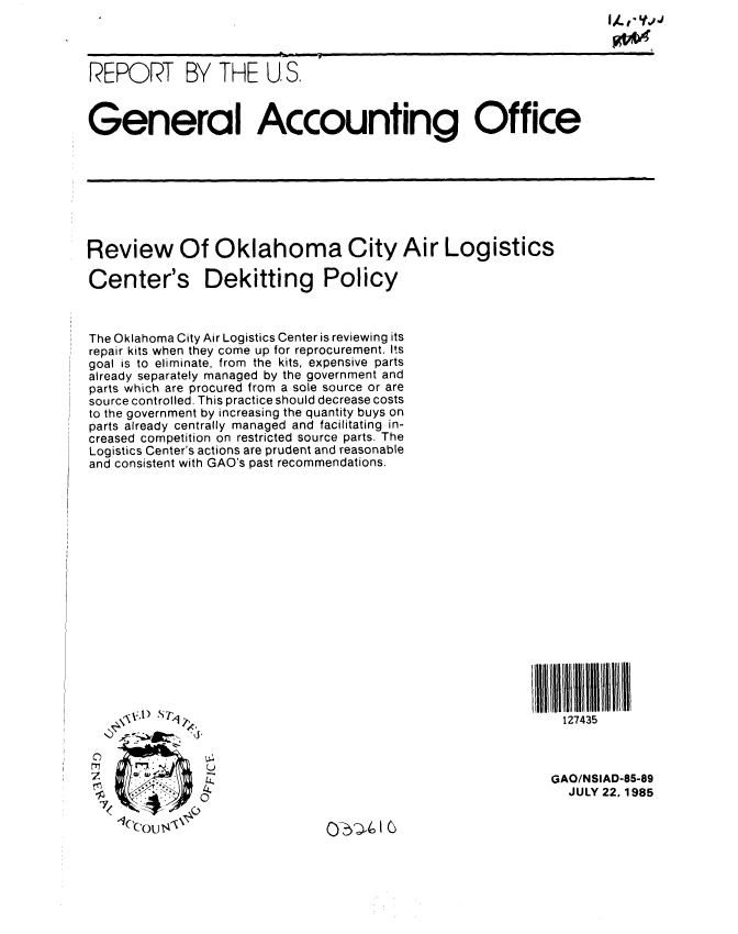 handle is hein.gao/gaobabfes0001 and id is 1 raw text is:                                                                     I .,. ,- ',,j



REPORT BY THE U, S.



General Accounting Office


Review Of Oklahoma City Air Logistics

Center's Dekitting Policy



The Oklahoma City Air Logistics Center is reviewing its
repair kits when they come up for reprocurement. Its
goal is to eliminate, from the kits, expensive parts
already separately managed by the government and
parts which are procured from a sole source or are
source controlled. This practice should decrease costs
to the government by increasing the quantity buys on
parts already centrally managed and facilitating in-
creased competition on restricted source parts. The
Logistics Center's actions are prudent and reasonable
and consistent with GAO's past recommendations.


127435


0


GAO/NSIAD-85-89
  JULY 22,1985


