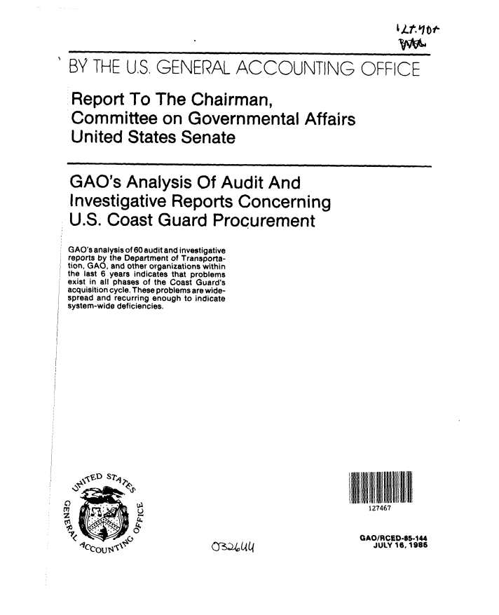 handle is hein.gao/gaobabfex0001 and id is 1 raw text is: 





BY THE U.S, GENERAL ACCOU


NTING OFFICE


Report To The Chairman,

Committee on Governmental Affairs

United States Senate


GAO's Analysis Of Audit And


Investigative Reports Concerning

U.S. Coast Guard Procurement


GAO's analysis of 60 audit and investigative
reports by the Department of Transporta-
tion, GAO, and other organizations within
the last 6 years indicates that problems
exist in all phases of the Coast Guard's
acquisition cycle. These problems are wide-
spread and recurring enough to indicate
system-wide deficiencies.

















  ,,D   T


  o.


  7< OJ.4   ~~O~bL


I IIt UIIII  11 ND1111
  127467


GAO/RCED-85-144
  JULY 16, 1985


