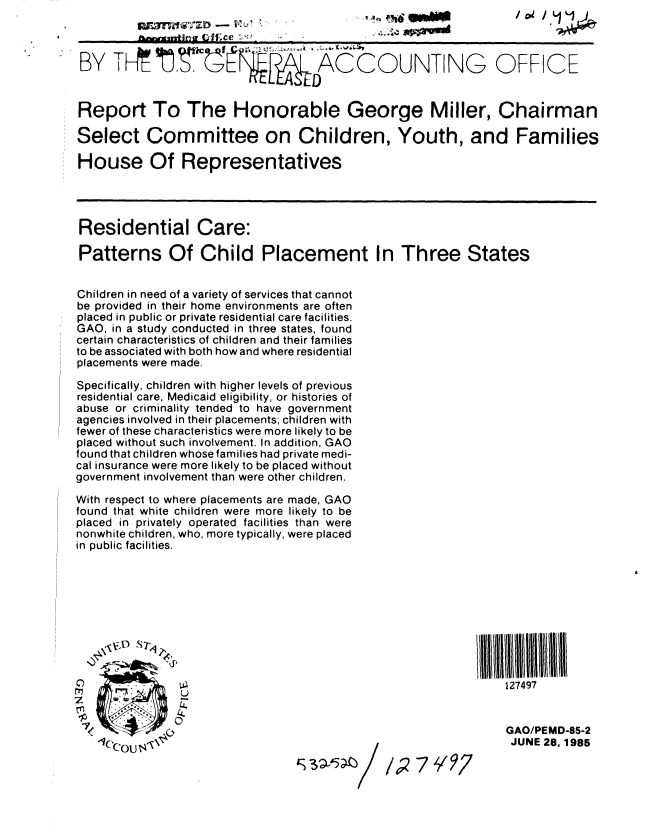 handle is hein.gao/gaobabfez0001 and id is 1 raw text is: 
                    -   I , ,                                    / iL 1. 1/


 BY TH,               '[       ACCOUNTING OFFICE


 Report To The Honorable George Miller, Chairman

 Select Committee on Children, Youth, and Families

 House Of Representatives




 Residential Care:

 Patterns Of Child Placement In Three States


 Children in need of a variety of services that cannot
 be provided in their home environments are often
 placed in public or private residential care facilities.
 GAO, in a study conducted in three states, found
 certain characteristics of children and their families
 to be associated with both how and where residential
 placements were made.

 Specifically, children with higher levels of previous
 residential care, Medicaid eligibility, or histories of
 abuse or criminality tended to have government
 agencies involved in their placements; children with
 fewer of these characteristics were more likely to be
 placed without such involvement. In addition, GAO
 found that children whose families had private medi-
 cal insurance were more likely to be placed without
government involvement than were other children.

With respect to where placements are made, GAO
found that white children were more likely to be
placed in privately operated facilities than were
nonwhite children, who, more typically, were placed
in public facilities.









               C)  .                                         127497



      .                                                      GAO/PEMD-85-2
   -1('COU                                      7 1/7         JUNE 28,1985


