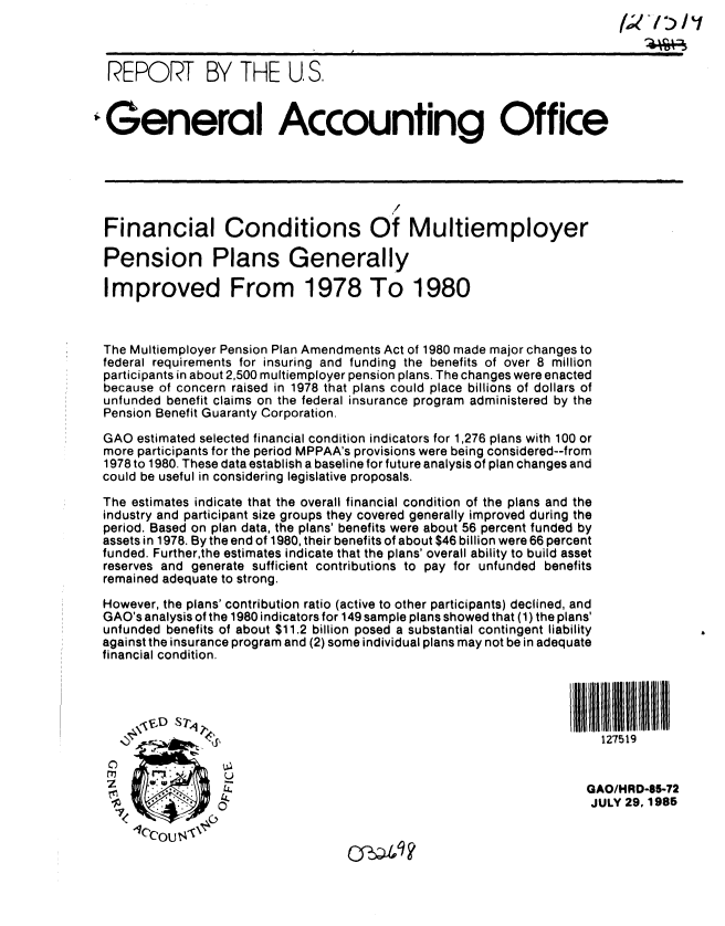 handle is hein.gao/gaobabffb0001 and id is 1 raw text is: 



  REPORT BY THE U S.


,General Accounting Office






  Financial Conditions Of Multiemployer

  Pension Plans Generally

  Improved From 1978 To 1980



  The Multiemployer Pension Plan Amendments Act of 1980 made major changes to
  federal requirements for insuring and funding the benefits of over 8 million
  participants in about 2,500 multiemployer pension plans. The changes were enacted
  because of concern raised in 1978 that plans could place billions of dollars of
  unfunded benefit claims on the federal insurance program administered by the
  Pension Benefit Guaranty Corporation.

  GAO estimated selected financial condition indicators for 1,276 plans with 100 or
  more participants for the period MPPAA's provisions were being considered--from
  1978 to 1980. These data establish a baseline for future analysis of plan changes and
  could be useful in considering legislative proposals.
  The estimates indicate that the overall financial condition of the plans and the
  industry and participant size groups they covered generally improved during the
  period. Based on plan data, the plans' benefits were about 56 percent funded by
  assets in 1978. By the end of 1980, their benefits of about $46 billion were 66 percent
  funded. Further,the estimates indicate that the plans' overall ability to build asset
  reserves and generate sufficient contributions to pay for unfunded benefits
  remained adequate to strong.

  However, the plans' contribution ratio (active to other participants) declined, and
  GAO's analysis of the 1980 indicators for 149 sample plans showed that (1) the plans'
  unfunded benefits of about $11.2 billion posed a substantial contingent liability
  against the insurance program and (2) some individual plans may not be in adequate
  financial condition.

                    I[11[11 ll$11 !!111 M                               III II111 1 BIH I


                                                                       127519


                                                                     GAO/HRD-65-72
                                                                     JULY 29,1985


