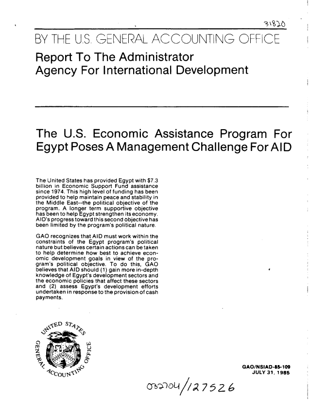 handle is hein.gao/gaobabffe0001 and id is 1 raw text is: 





BY THE U.S, GENERAL ACCOUNT NG OFF CE


Report To The Administrator

Agency For International Development









The U.S. Economic Assistance Program For

Egypt Poses A Management Challenge For AID




The United States has provided Egypt with $7.3
billion in Economic Support Fund assistance
since 1974. This high level of funding has been
provided to help maintain peace and stability in
the Middle East--the political objective of the
program. A longer term supportive objective
has been to help Egypt strengthen its economy.
AID's progress toward this second objective has
been limited by the program's political nature.

GAO recognizes that AID must work within the
constraints of the Egypt program's political
nature but believes certain actions can be taken
to help determine how best to achieve econ-
omic development goals in view of the pro-
gram's political objective. To do this, GAO
believes that AID should (1) gain more in-depth
knowledge of Egypt's development sectors and
the economic policies that affect these sectors
and (2) assess Egypt's development efforts
undertaken in response to the provision of cash
payments.







    e~x7       U


 -1                                                        GAO/NSIAD-85-109
   ter   ,0V.'                                                JULY 31. 1985


C~,QDOLA


I/Z7 52- 6


