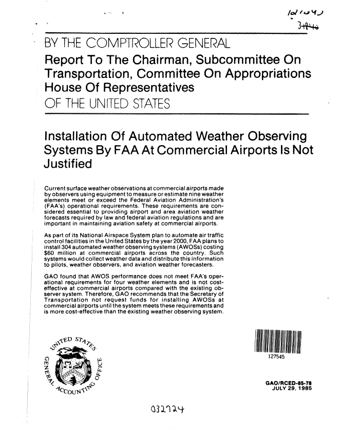 handle is hein.gao/gaobabffg0001 and id is 1 raw text is: 





BY THE COMPTROLLER GENERAL

Report To The Chairman, Subcommittee On

Transportation, Committee On Appropriations

House Of Representatives

OF THE UNITED STATES




Installation Of Automated Weather Observing

Systems By FAA At Commercial Airports Is Not

Justified


Current surface weather observations at commercial airports made
by observers using equipment to measure or estimate nine weather
elements meet or exceed the Federal Aviation Administration's
(FAA's) operational requirements. These requirements are con-
sidered essential to providing airport and area aviation weather
forecasts required by law and federal aviation regulations and are
important in maintaining aviation safety at commercial airports.
As part of its National Airspace System plan to automate air traffic
control facilities in the United States by the year 2000, FAA plans to
install 304 automated weather observing systems (AWOSs) costing
$60 million at commercial airports across the country. Such
systems would collect weather data and distribute this information
to pilots, weather observers, and aviation weather forecasters.
GAO found that AWOS performance does not meet FAA's oper-
ational requirements for four weather elements and is not cost-
effective at commercial airports compared with the existing ob-
server system. Therefore, GAO recommends that the Secretary of
Transportation not request funds for installing AWOSs at
commercial airports until the system meets these requirements and
is more cost-effective than the existing weather observing system.






                                                              127545



                                                              GAO/RCED-85-78
                                                              JULY 29, 1985


3 1) -,.


