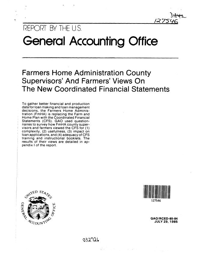 handle is hein.gao/gaobabffh0001 and id is 1 raw text is: 




                                                       /;759rg,

 REPORT BY THE U.S,

 General Accounting Office









 Farmers Home Administration County

 Supervisors' And Farmers' Views On

The New Coordinated Financial Statements


To gather better financial and production
data for loan making and loan management
decisions, the Farmers Home Adminis-
tration (FmHA) is replacing the Farm and
Home Plan with the Coordinated Financial
Statements (CFS). GAO used question-
naires to survey how FmHA county super-
visors and farmers viewed the CFS for (1)
complexity, (2) usefulness, (3) impact on
loan applications, and (4) adequacy of CFS
training and instructional booklets. The
results of their views are detailed in ap-
pendix I of the report.













    44
                                                     127546
   0U


                                                    GAO/RCED-85-84
                                                      JULY 29, 1985


