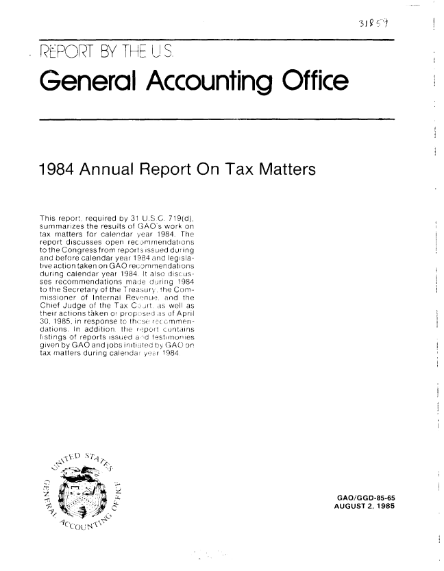 handle is hein.gao/gaobabffj0001 and id is 1 raw text is: 

'3i £ ~  4


REPORT BY THE 1 S.



General Accounting Office


1984 Annual Report On Tax Matters





This report, required by 31 U.SC. 719(d),
summarizes the results of GAO's work on
tax matters for calendar year 1984. The
report discusses open recomrnendations
to the Congress from reports issUed during
and before calendar year 1984 and legisla-
tive action taken on GAO recDorn1nendations
during calendar year 1984. It also discus-
ses recommendations made during 1984
to the Secretary of the Treasury. the Com-
missioner of  Internal Revn,':?, and  the
Chief Judge of the Tax C :ijrt. as well as
their actions tken or proposed as of April
30, 1985, in response to th, se reG ,rnmen-
dations. In  addition  the  report contains
listings of reports issued a ,d tesTmonies
given by GAO and jobs iraiiftec by' GAO on
tax matters during calendar yer 1984


      S



co4


GAO/GGD-85-65
AUGUST 2. 1985


