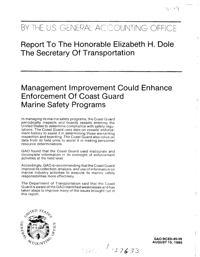 handle is hein.gao/gaobabffs0001 and id is 1 raw text is: 





BY THE U.S. GENERAL ACIU                     UNT IG OFFCE



Report To The Honorable Elizabeth H. Dole

The Secretary Of Transportation








Management Improvement Could Enhance

Enforcement Of Coast Guard

Marine Safety Programs


In managing its marine safety programs, the Coast Guard
periodically inspects and boards vessels entering the
United States to determine compliance with safety regu-
lations. The Coast Guard uses data on vessels' enforce-
ment history to assist it in determining those warranting
inspection and boarding. The Coast Guard also relies on
data from its field units to assist it in making personnel
resource determinations.

GAO found that the Coast Guard used inaccurate and
incomplete information in its oversight of enforcement
activities at the field level

Accordingly, GAO is recommending that the Coast Guard
improve its collection, analysis, and use of information on
marine industry activities to execute its marine safety
responsibilities more effectively.

The Department of Transportation said that the Coast
Guard is aware of the GAO identified weaknesses and has
taken steps to improve many of the issues brought out in
this report.










             4<   GAO/RCED-85-59
   -ICc'cout4, AUGUST 15, 1985
                             -         / 2     65


