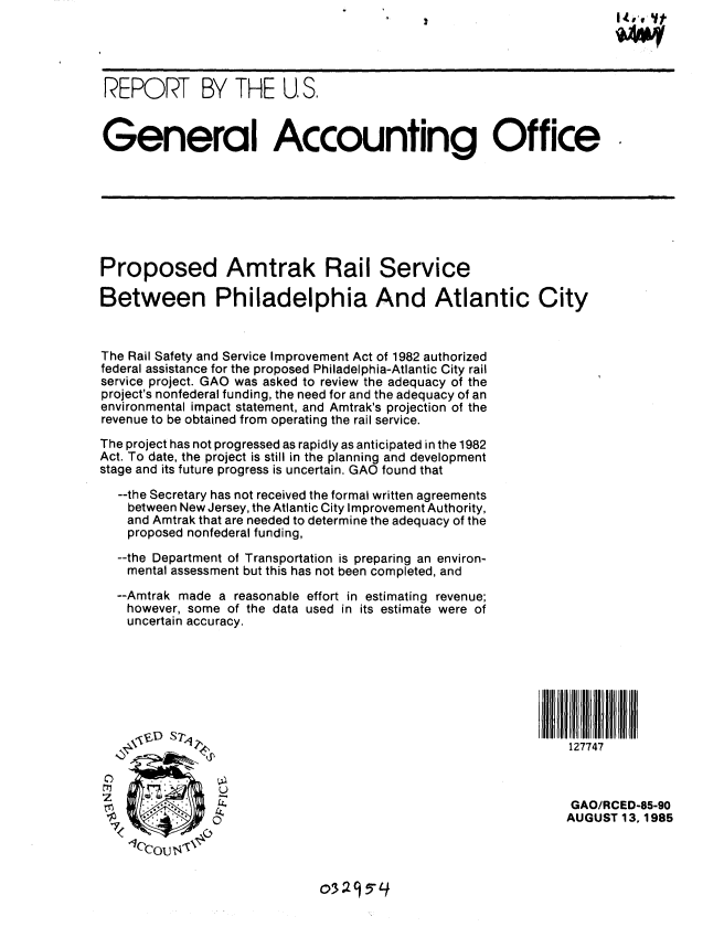 handle is hein.gao/gaobabfgc0001 and id is 1 raw text is: 




REPORT BY THE U. S.



General Accounting Office







Proposed Amtrak Rail Service

Between Philadelphia And Atlantic City



The Rail Safety and Service Improvement Act of 1982 authorized
federal assistance for the proposed Philadelphia-Atlantic City rail
service project. GAO was asked to review the adequacy of the
project's nonfederal funding, the need for and the adequacy of an
environmental impact statement, and Amtrak's projection of the
revenue to be obtained from operating the rail service.
The project has not progressed as rapidly as anticipated in the 1982
Act. To date, the project is still in the planning and development
stage and its future progress is uncertain. GAO found that

  --the Secretary has not received the formal written agreements
    between New Jersey, the Atlantic City Improvement Authority,
    and Amtrak that are needed to determine the adequacy of the
    proposed nonfederal funding,
  --the Department of Transportation is preparing an environ-
    mental assessment but this has not been completed, and

  --Amtrak made a reasonable effort in estimating revenue;
    however, some of the data used in its estimate were of
    uncertain accuracy.







       T.,S7                                                   127747



                                                                GAO/RCED-85-90
               0  AUGUST 13,1985


