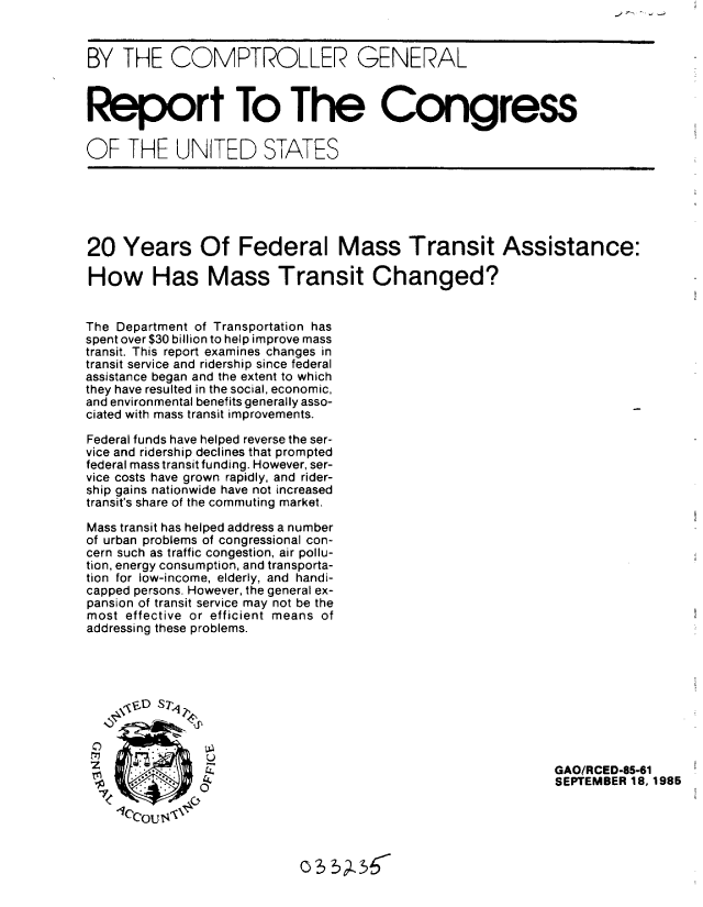 handle is hein.gao/gaobabfhh0001 and id is 1 raw text is: 


BY THE COMPTROLLER GENERAL



Report To The Congress


OF THE UNITED STATES






20 Years Of Federal Mass Transit Assistance:

How Has Mass Transit Changed?


The Department of Transportation has
spent over $30 billion to help improve mass
transit. This report examines changes in
transit service and ridership since federal
assistance began and the extent to which
they have resulted in the social, economic,
and environmental benefits generally asso-
ciated with mass transit improvements.

Federal funds have helped reverse the ser-
vice and ridership declines that prompted
federal mass transit funding. However, ser-
vice costs have grown rapidly, and rider-
ship gains nationwide have not increased
transit's share of the commuting market.

Mass transit has helped address a number
of urban problems of congressional con-
cern such as traffic congestion, air pollu-
tion, energy consumption, and transporta-
tion for low-income, elderly, and handi-
capped persons. However, the general ex-
pansion of transit service may not be the
most effective or efficient means of
addressing these problems.






t2, D$1,d


           K   c.,                                          GAO/RCED-85-61
                                                            SEPTEMBER 18, 1985
     4        0
     lc tqou,


                            o5 5I$


