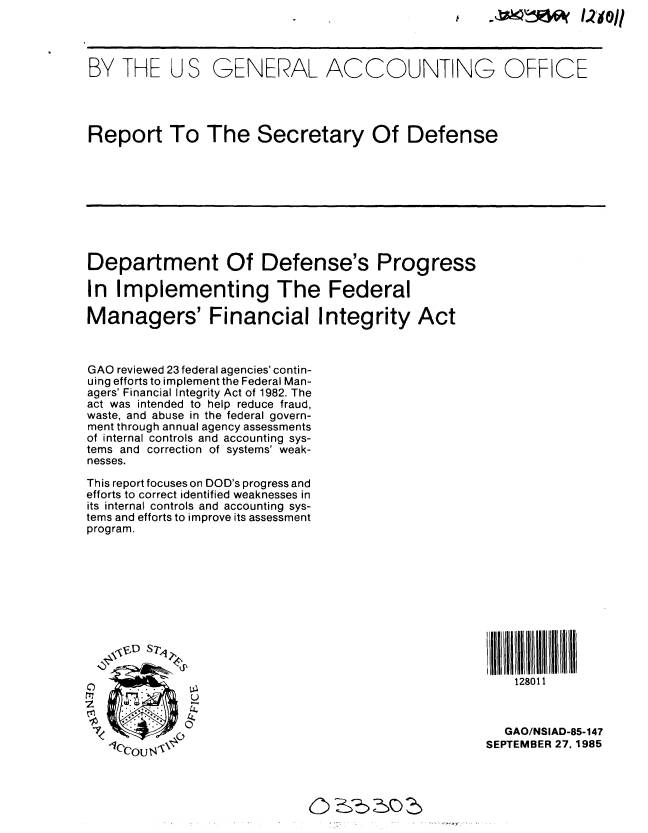 handle is hein.gao/gaobabfhv0001 and id is 1 raw text is: 




BY THE US GENERAL ACCOUNTING OFFICE




Report To The Secretary Of Defense









Department Of Defense's Progress

In Implementing The Federal

Managers' Financial Integrity Act



GAO reviewed 23 federal agencies' contin-
uing efforts to implement the Federal Man-
agers' Financial Integrity Act of 1982. The
act was intended to help reduce fraud,
waste, and abuse in the federal govern-
ment through annual agency assessments
of internal controls and accounting sys-
tems and correction of systems' weak-
nesses.

This report focuses on DOD's progress and
efforts to correct identified weaknesses in
its internal controls and accounting sys-
tems and efforts to improve its assessment
program.








   \                                        lllD STIIHIiID


0                                             128011


S0GAO/NSIAD-85-147
                                           SEPTEMBER 27,1985


