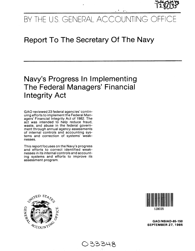 handle is hein.gao/gaobabfie0001 and id is 1 raw text is: 



BY THE US, GENERAL ACCOUNTING OFF CE




Report To The Secretary Of The Navy









Navy's Progress In Implementing

The Federal Managers' Financial

Integrity Act



GAO reviewed 23 federal agencies' contin-
uing efforts to implement the Federal Man-
agers' Financial Integrity Act of 1982. The
act was intended to help reduce fraud,
waste, and abuse in the federal govern-
ment through annual agency assessments
of internal controls and accounting sys-
tems and correction of systems' weak-
nesses.

This report focuses on the Navy's progress
and efforts to correct identified weak-
nesses in its internal controls and account-
ing systems and efforts to improve its
assessment program.











     . . .128035


                                                        GAO/NSIAD-85-150
   --7                                                SEPTEMBER 27,1985


