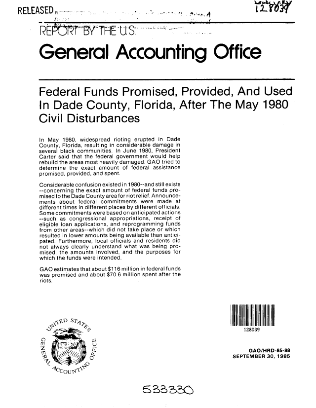 handle is hein.gao/gaobabfif0001 and id is 1 raw text is: 
RELEASED
       -                                            --vTH :.... ... ...

       REk T       YTHE-tJS                   -



       General Accounting Office





       Federal Funds Promised, Provided, And Used

       In Dade County, Florida, After The May 1980

       Civil Disturbances


       In May 1980, widespread rioting erupted in Dade
       County, Florida, resulting in considerable damage in
       several black communities. In June 1980, President
       Carter said that the federal government would help
       rebuild the areas most heavily damaged. GAO tried to
       determine the exact amount of federal assistance
       promised, provided, and spent.

       Considerable confusion existed in 1980--and still exists
       --concerning the exact amount of federal funds pro-
       mised to the Dade County area for riot relief. Announce-
       ments about federal commitments were made at
       different times in different places by different officials.
       Some commitments were based on anticipated actions
       --such as congressional appropriations, receipt of
       eligible loan applications, and reprogramming funds
       from other areas--which did not take place or which
       resulted in lower amounts being available than antici-
       pated. Furthermore, local officials and residents did
       not always clearly understand what was being pro-
       mised, the amounts involved, and the purposes for
       which the funds were intended.

       GAO estimates that about $116 million in federal funds
       was promised and about $70.6 million spent after the
       riots.







                                                                    128039


                                                                    GAO/HRD-85-88
                                                                 SEPTEMBER 30,1985
        71          ,


