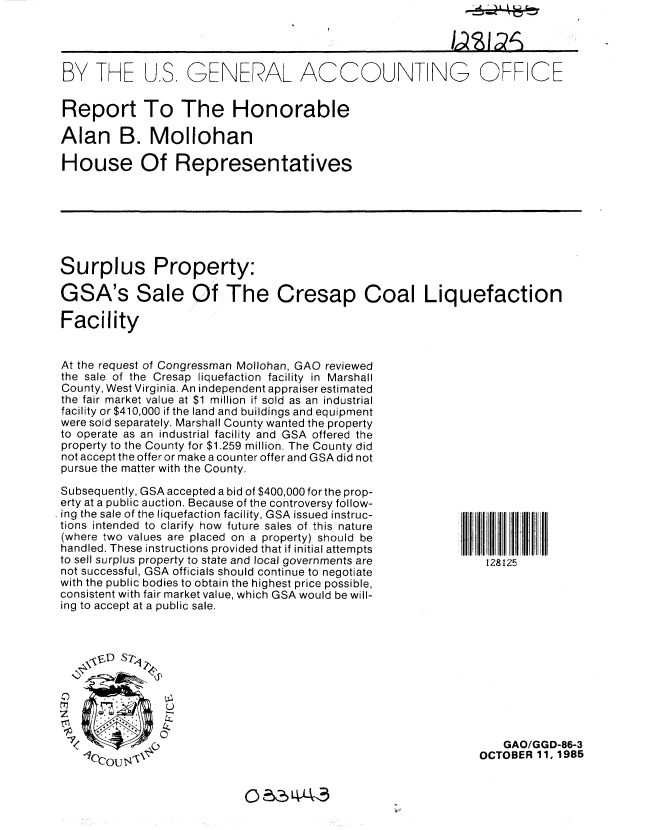 handle is hein.gao/gaobabfiu0001 and id is 1 raw text is: 




BY THE US GENERAL ACCOUNTING OFFICE


Report To The Honorable

Alan B. Mollohan

House Of Representatives


Surplus Property:

GSA's Sale Of The Cresap Coal Liquefaction

Facility


At the request of Congressman Mollohan, GAO reviewed
the sale of the Cresap liquefaction facility in Marshall
County, West Virginia. An independent appraiser estimated
the fair market value at $1 million if sold as an industrial
facility or $410,000 if the land and buildings and equipment
were sold separately. Marshall County wanted the property
to operate as an industrial facility and GSA offered the
property to the County for $1.259 million. The County did
not accept the offer or make a counter offer and GSA did not
pursue the matter with the County.


Subsequently, GSA accepted a bid of $400,000 for the prop-
erty at a public auction. Because of the controversy follow-
ing the sale of the liquefaction facility, GSA issued instruc-
tions intended to clarify how future sales of this nature
(where two values are placed on a property) should be
handled. These instructions provided that if initial attempts
to sell surplus property to state and local governments are
not successful, GSA officials should continue to negotiate
with the public bodies to obtain the highest price possible,
consistent with fair market value, which GSA would be will-
ing to accept at a public sale.


128125


    z~-~ (,
1C'CQU ~


    GAO/GGD-86-3
OCTOBER 11, 1985


0 23 LA43


0z


