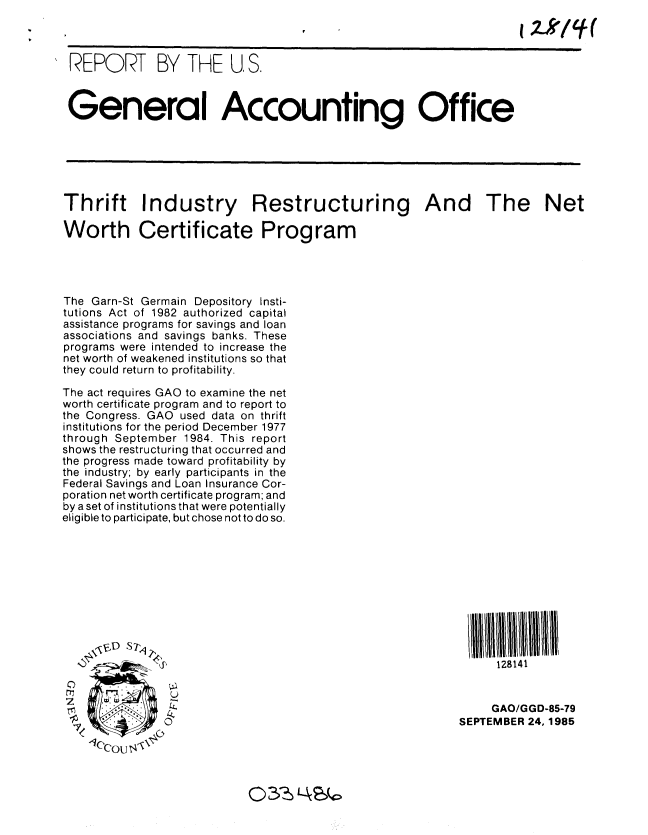 handle is hein.gao/gaobabfix0001 and id is 1 raw text is: 



REPORT BY THE U, S.



General Accounting Office






Thrift Industry Restructuring And The Net

Worth Certificate Program


The Garn-St Germain Depository Insti-
tutions Act of 1982 authorized capital
assistance programs for savings and loan
associations and savings banks. These
programs were intended to increase the
net worth of weakened institutions so that
they could return to profitability.

The act requires GAO to examine the net
worth certificate program and to report to
the Congress. GAO used data on thrift
institutions for the period December 1977
through September 1984. This report
shows the restructuring that occurred and
the progress made toward profitability by
the industry; by early participants in the
Federal Savings and Loan Insurance Cor-
poration net worth certificate program; and
by a set of institutions that were potentially
eligible to participate, but chose not to do so.


         S7~
0
               Y

 1<
   lCkp0U <


      128141


      GAO/GGD-85-79
SEPTEMBER 24, 1985


03 ',Lc


