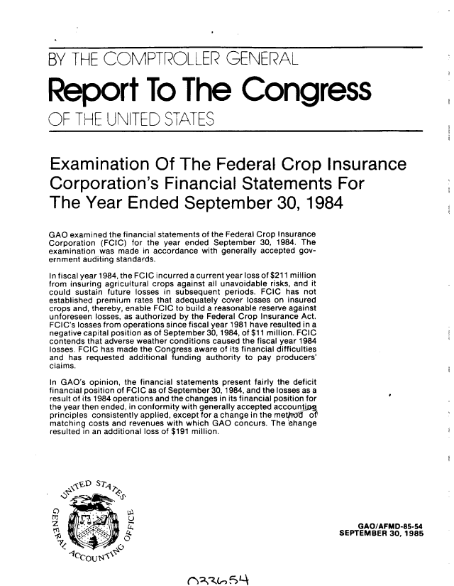 handle is hein.gao/gaobabfjy0001 and id is 1 raw text is: 





BY THE COMPTROLLER GENERAL



Report To The Congress

OF THE UN TED STATES




Examination Of The Federal Crop Insurance

Corporation's Financial Statements For

The Year Ended September 30, 1984


GAO examined the financial statements of the Federal Crop Insurance
Corporation (FCIC) for the year ended September 30, 1984. The
examination was made in accordance with generally accepted gov-
ernment auditing standards.

In fiscal year 1984, the FCIC incurred a current year loss of $211 million
from insuring agricultural crops against all unavoidable risks, and it
could sustain future losses in subsequent periods. FCIC has not
established premium rates that adequately cover losses on insured
crops and, thereby, enable FCIC to build a reasonable reserve against
unforeseen losses, as authorized by the Federal Crop Insurance Act.
FCIC's losses from operations since fiscal year 1981 have resulted in a
negative capital position as of September 30, 1984, of $11 million. FCIC
contends that adverse weather conditions caused the fiscal year 1984
losses. FCIC has made the Congress aware of its financial difficulties
and has requested additional funding authority to pay producers'
claims.

In GAO's opinion, the financial statements present fairly the deficit
financial position of FCIC as of September 30, 1984, and the losses as a
result of its 1984 operations and the changes in its financial position for
the year then ended, in conformity with generally accepted accountjD&
principles consistently applied, except for a change in the metb of
matching costs and revenues with which GAO concurs. The tthange
resulted in an additional loss of $191 million.





     \V,,D S 7,q




  7              ,                                              GAO/AFMD-85-54
                -                                           SEPTEMBER 30,1985

    -1cOU14ii&


