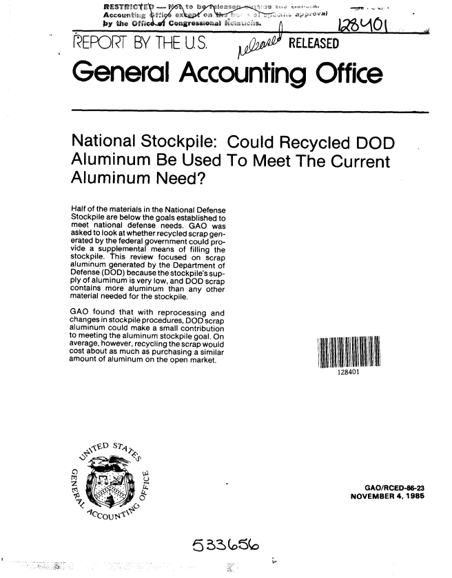 handle is hein.gao/gaobabfkm0001 and id is 1 raw text is: 
Accountz-o
by the 1        ugo.o


IREPORT BY THE U S.                          RELEASED


General Accounting Office






National Stockpile: Could Recycled DOD

Aluminum Be Used To Meet The Current

Aluminum Need?


Half of the materials in the National Defense
Stockpile are below the goals established to
meet national defense needs. GAO was
asked to look at whether recycled scrap gen-
erated by the federal government could pro-
vide a supplemental means of filling the
stockpile. This review focused on scrap
aluminum generated by the Department of
Defense (DOD) because the stockpile's sup-
ply of aluminum is very low, and DOD scrap
contains more aluminum than any other
material needed for the stockpile.


GAO found that with reprocessing and
changes in stockpile procedures, DOD scrap
aluminum could make a small contribution
to meeting the aluminum stockpile goal. On
average, however, recycling the scrap would
cost about as much as purchasing a similar
amount of aluminum on the open market.


128401


C)


   GAO/RCED-86-23
NOVEMBER 4, 1986


