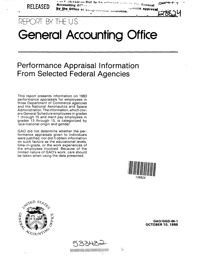 handle is hein.gao/gaobabflg0001 and id is 1 raw text is:     RELEASED     Accounting oW, ...ra|




 rWORT BY THE U, S.



 General Accounting Office






 Performance Appraisal Information

From Selected Federal Agencies




This report presents information on 1983
performance appraisals for employees in
three Department of Commerce agencies
and the National Aeronautics and Space
Administration. The information, which cov-
ers General Schedule employees in grades
1 through 15 and merit pay employees in
grades 13 through 15, is categorized by
race/national origin and gender.

GAO did not determine whether the per-
formance appraisals given to individuals
were justified, nor did it obtain information
on such factors as the educational levels,
time-in-grade, or the work experiences of
the employees involved. Because of the
limited nature of GAO's work, care should
be taken when using the data presented.
                                                I



                                                   128824










                                                           GAO/GGD-86-1
                                                       OCTOBER 10. 1985

    1lcou$


