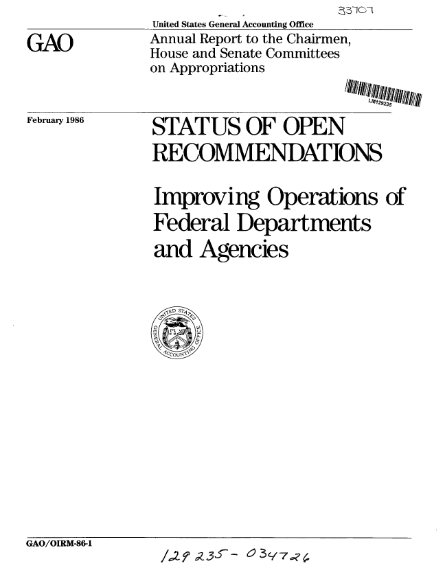 handle is hein.gao/gaobabflw0001 and id is 1 raw text is: 

GAO


United States General Accounting Office
Annual Report to the Chairmen,
House and Senate Committees
on Appropriations


/MII-/#-WIIw i


February 1986


STAT US OF OPEN

RECOMMENDATIONS


improving Operations of
Federal Departments

and Agencies


GAO/OIRM-86-1


/.,2 Z  3-f-   3Y7..?,


