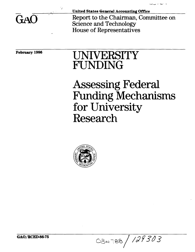 handle is hein.gao/gaobabfmc0001 and id is 1 raw text is: 
GAO


United States General Accounting Office
Report to the Chairman, Committee on
Science and Technology
House of Representatives


February 1986


UNIVERSITY
FUNDING

Assessing Federal
Funding Mechanisms
for University
Research


GAO/RCED-W75


/1c2Y3


