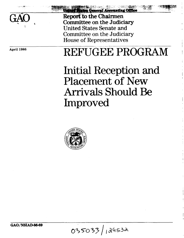 handle is hein.gao/gaobabfmp0001 and id is 1 raw text is: 
Repor.o the Chairmen
Committee on the Judiciary
United States Senate and
Committee on the Judiciary
House of Representatives


April 1986


REFUGEE PROGRAM

Initial Reception and
Placement of New
Arrivals Should Be
Improved


GAO/NSAD-869


OSZ: 5-o:)3   / 101q -,3;'


