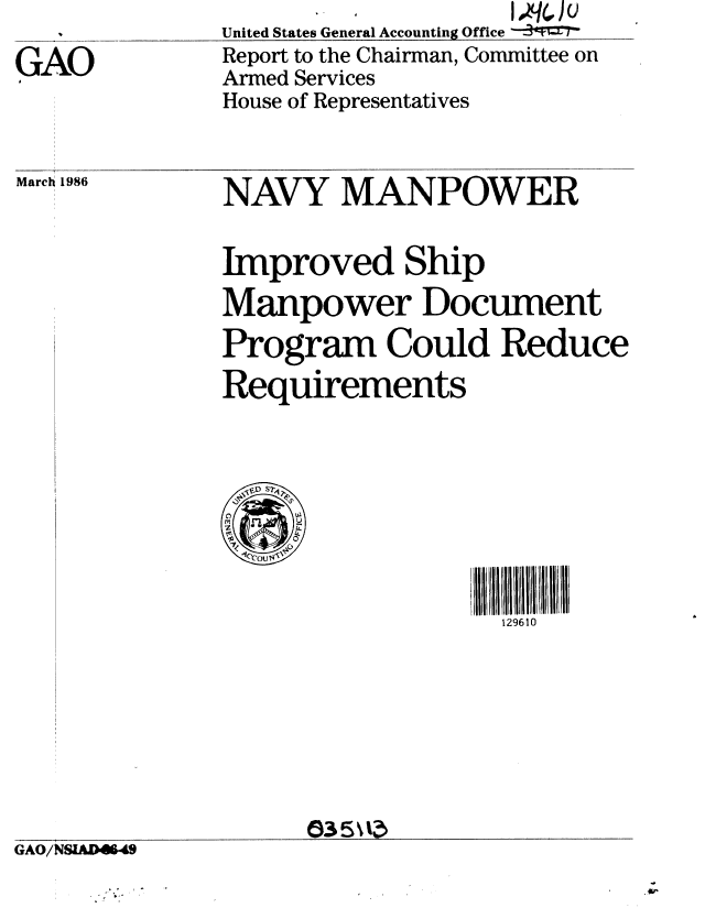 handle is hein.gao/gaobabfmu0001 and id is 1 raw text is: United States General Accounting Office -
Report to the Chairman, Committee on
Armed Services
House of Representatives


March 1986


NAVY MANPOWER


Improved Ship
Manpower Document
Program Could Reduce
Requirements


4.1
0C S


1 111111
  1296 10


GAO/N81AD4649


GAO


