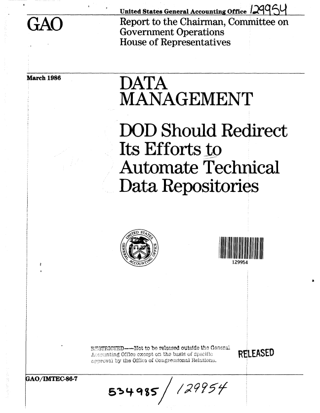 handle is hein.gao/gaobabfnn0001 and id is 1 raw text is: United States General Accounting Office


Report to the Chairman, Committee on
Government Operations
House of Representatives


March 1986


DATA
MANAGEMENT

DOD Should Redirect
Its Efforts to
Automate Technical
Data Repositories





                     129954


3TlTMD--Tot to bo released outside Vh, m0ora:.
  ,: oting Offloo CxcOpt ofl tho basl' uf spacdllo
0 rpwoval by the Offico of uogi:eioxla tLiuto,


EUSED


3AO/IMTEC-86-7


/59%T


GAO



