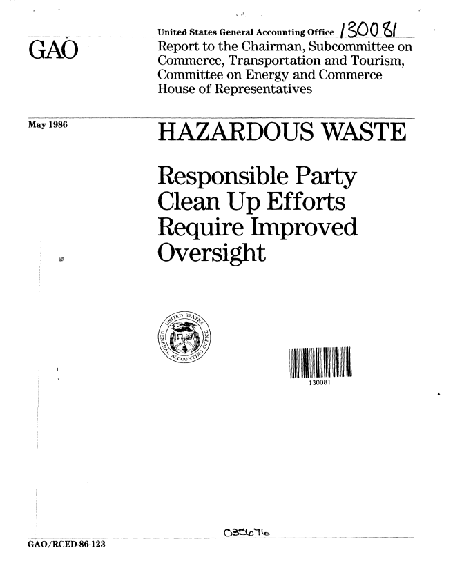 handle is hein.gao/gaobabfnu0001 and id is 1 raw text is: 

GAO


May 1986


United States General Accounting_0ffie  J0 S.
Report to the Chairman, Subcommittee on
Commerce, Transportation and Tourism,
Committee on Energy and Commerce
House of Representatives


HAZARDOUS WASTE


Responsible Party
Clean Up Efforts
Require Improved
Oversight





   o            I/ll / /III IHUIII0I
                  130081


C2 ic1 kc


GAO/RCEI)-86-123


