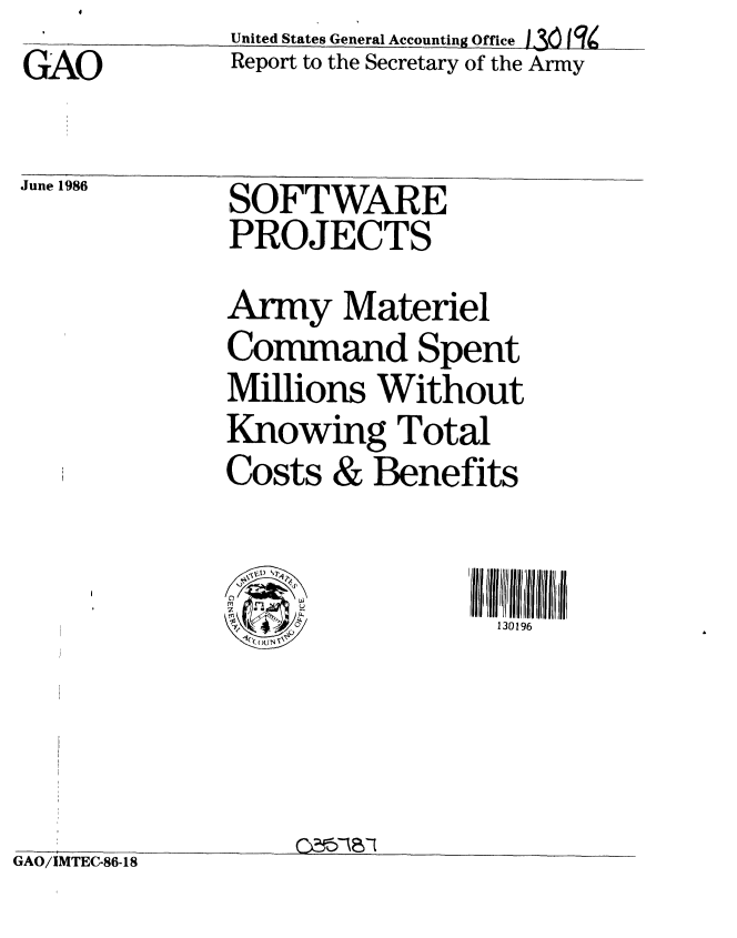 handle is hein.gao/gaobabfof0001 and id is 1 raw text is: GAO


United States General Accounting Office 36 j q4
Report to the Secretary of the Army


June I986


SOFTWARE
PROJECTS


Army Materiel
Command Spent
Millions Without
Knowing Total
Costs & Benefits


130196


GAO/IMTEC-86-18


