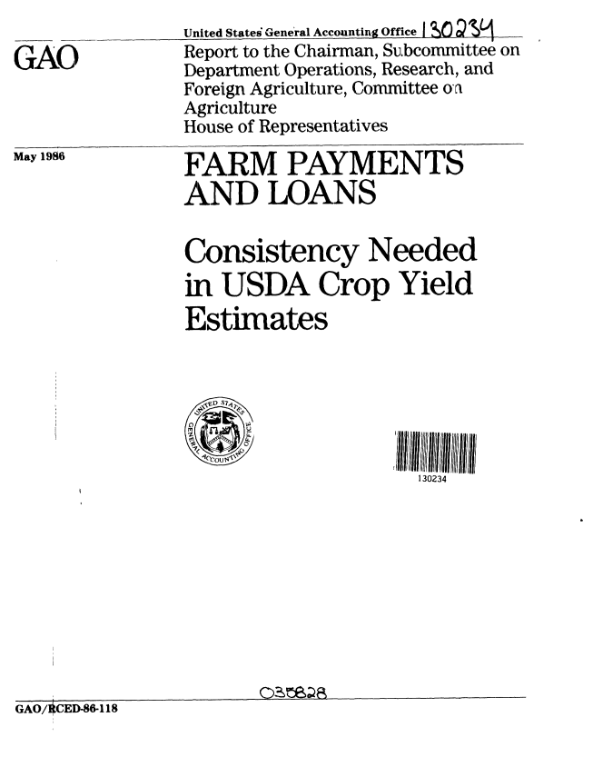 handle is hein.gao/gaobabfom0001 and id is 1 raw text is: 

GAO


United States General Accounting Office I e O
Report to the Chairman, Subcommittee on
Department Operations, Research, and
Foreign Agriculture, Committee on
Agriculture
House of Representatives


May 1986


FARM PAYMENTS
AND LOANS


                Consistency Needed
                in USDA Crop Yield
                Estimates


                C S !llillllull l/ ll  /IIlll/  l


                                      130234









GAO/OCED-86-118


