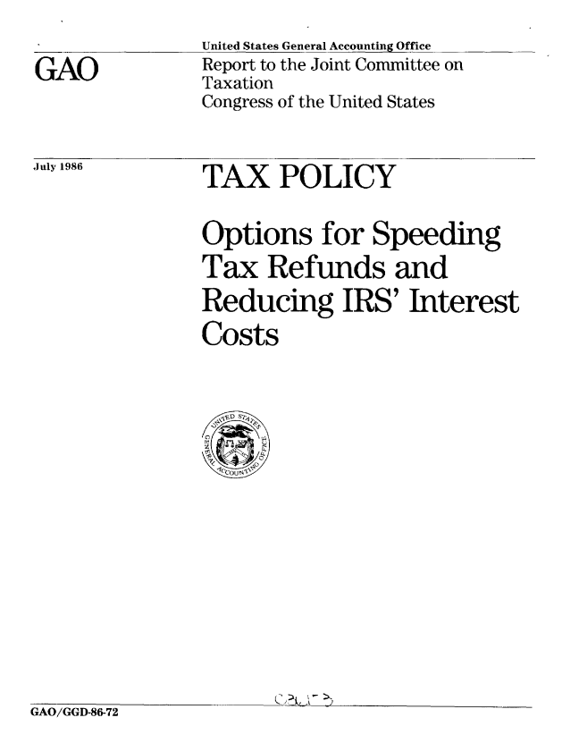 handle is hein.gao/gaobabfpb0001 and id is 1 raw text is: 


GAO


United States General Accounting Office
Report to the Joint Committee on
Taxation
Congress of the United States


TAX POLICY


Options for Speeding
Tax Refunds and
Reducing IRS' Interest

Costs


Q) 7% ,


GAO/GGD-86-72


July 1986


