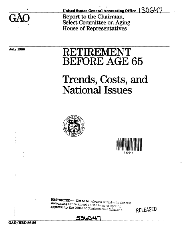 handle is hein.gao/gaobabfpe0001 and id is 1 raw text is: 

G AO
     AO


United States General Accounting Office !
Report to the Chairman,
Select Committee on Aging
House of Representatives


RETIREMENT
BEFORE AGE 65


Trends, Costs, and
National Issues


130647


M    MTRMIC ED---Not to be released outsfd tho Gcnral
A0cOUnting Office except on the bass cf OpPciflc
PP'TVal by the Office of Congre  sl -claC'1


GA/HRDM46                       ;


July 1986


RELEASED


