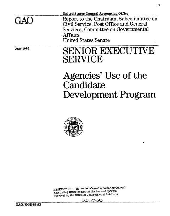 handle is hein.gao/gaobabfpi0001 and id is 1 raw text is: 
                   United States Generil Accounting Office
GA Report to the Chairman, Subcommittee on
                   Civil Service, Post Office and General
                   Services, Committee on Governmental
                   Affairs
                   United States Senate


July 1986


SENIOR EXECUTIVE
SERVICE


Agencies' Use of the
Candidate
Development Program


               RESTRICTED--Not to be released outside the General
               Accounting Office except on the basis of specific
               approval by tMe Office of Congressional Relations.
GAO/GGD-86-93


