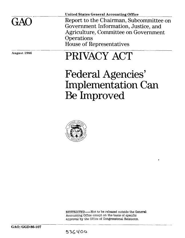 handle is hein.gao/gaobabfpo0001 and id is 1 raw text is: 
United States General Accounting Office
Report to the Chairman, Subcommittee on
Government Information, Justice, and
Agriculture, Committee on Government
Operations
House of Representatives


August 1986


PRIVACY ACT


Federal Agencies'
Implementation Can
Be Improved





1  .












RESTRICTED--Not to be released outside the General
Accounting Office except on the basis of specific
approval by the Office of Congressional Relations.


GAO/GGI-86-107
                    53164


GAO


