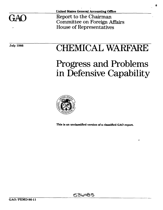 handle is hein.gao/gaobabfpp0001 and id is 1 raw text is: 
                  United States General Accounting Office
(}A()             Report to the Chairman
                  Committee on Foreign Affairs
                  House of Representatives


July 1986


CHEMICAL WARFARE
Progress and Problems


in Defensive Capability


This is an unclassified version of a classified GAO report.


GAO/PEMD-86-11


