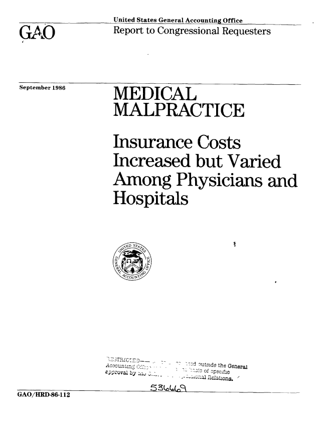 handle is hein.gao/gaobabfpw0001 and id is 1 raw text is: 
                United States General Accounting Office

GAO             Report to Congressional Requesters
R                                      s


September 1986


MEDICAL

MALPRACTICE


Insurance Costs

Increased but Varied

Among Physicians and

Hospitals





0     wU
  utq


Accountnc Cb :'
ap;Q 'va by ZA, .i


l.d Outside the General
S :-& :.3 of specif 0


trAU/ tUtfl-flh-1 I ~


5 3(.O(Z(CF


